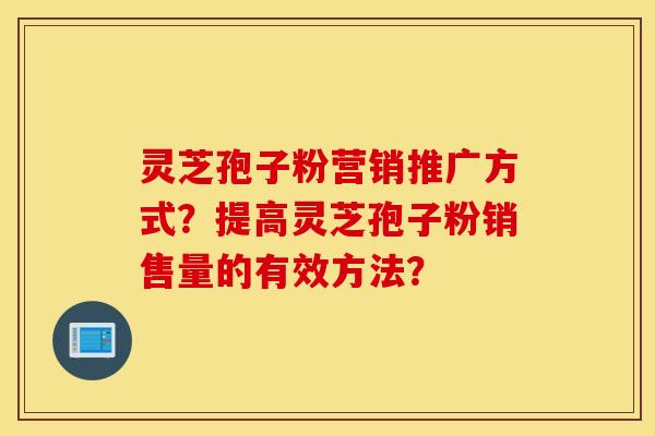 灵芝孢子粉营销推广方式？提高灵芝孢子粉销售量的有效方法？