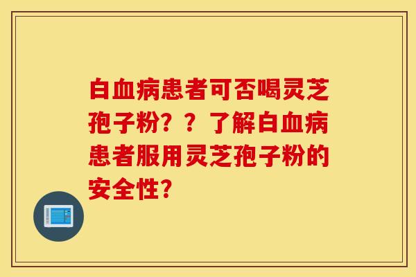 白血病患者可否喝灵芝孢子粉？？了解白血病患者服用灵芝孢子粉的安全性？