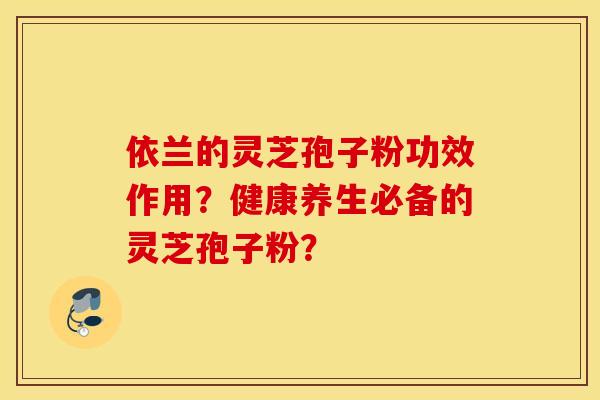 依兰的灵芝孢子粉功效作用？健康养生必备的灵芝孢子粉？