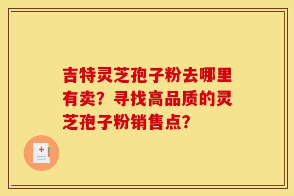 吉特灵芝孢子粉去哪里有卖？寻找高品质的灵芝孢子粉销售点？