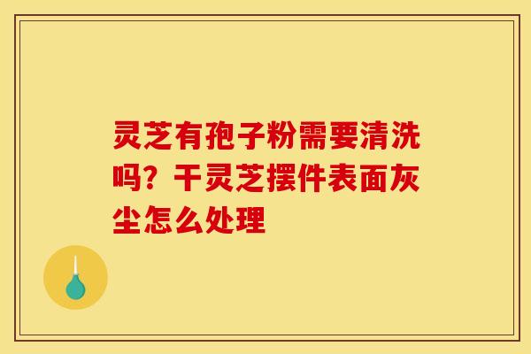 灵芝有孢子粉需要清洗吗？干灵芝摆件表面灰尘怎么处理