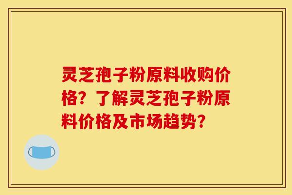 灵芝孢子粉原料收购价格？了解灵芝孢子粉原料价格及市场趋势？
