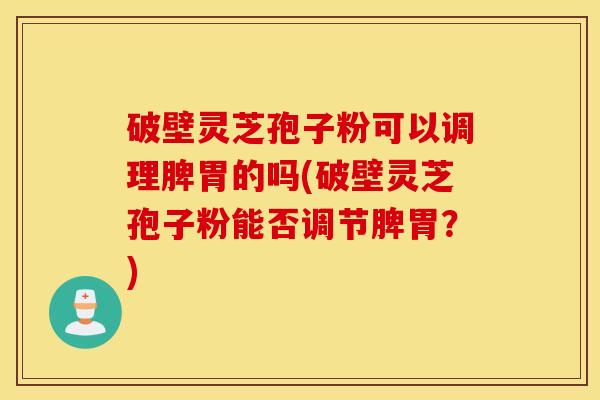 破壁灵芝孢子粉可以调理脾胃的吗(破壁灵芝孢子粉能否调节脾胃？)