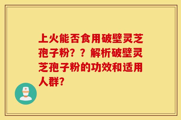 上火能否食用破壁灵芝孢子粉？？解析破壁灵芝孢子粉的功效和适用人群？