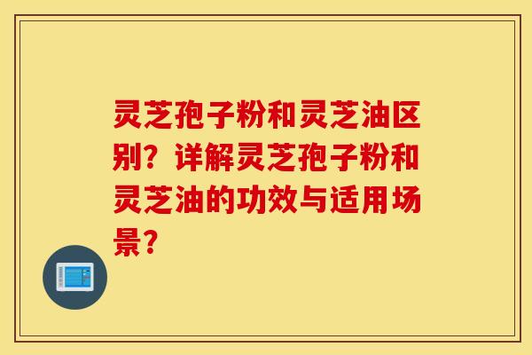 灵芝孢子粉和灵芝油区别？详解灵芝孢子粉和灵芝油的功效与适用场景？