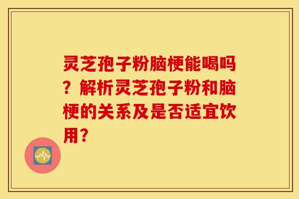 灵芝孢子粉脑梗能喝吗？解析灵芝孢子粉和脑梗的关系及是否适宜饮用？