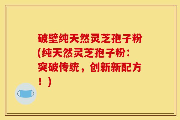 破壁纯天然灵芝孢子粉(纯天然灵芝孢子粉：突破传统，创新新配方！)