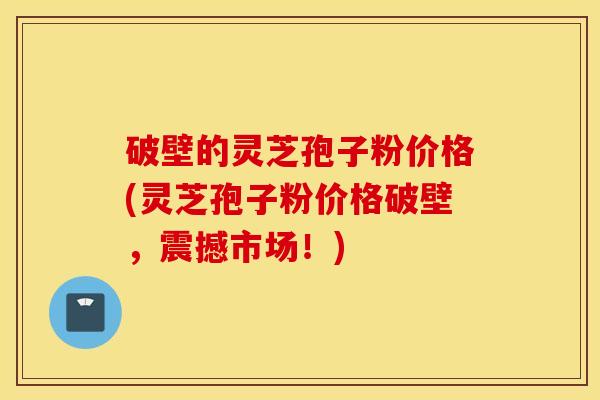 破壁的灵芝孢子粉价格(灵芝孢子粉价格破壁，震撼市场！)