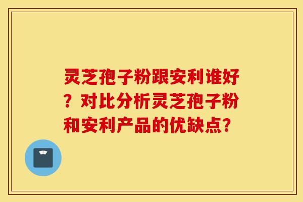 灵芝孢子粉跟安利谁好？对比分析灵芝孢子粉和安利产品的优缺点？