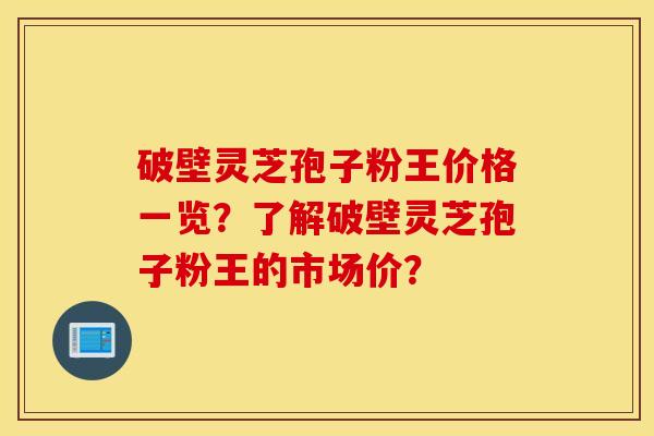 破壁灵芝孢子粉王价格一览？了解破壁灵芝孢子粉王的市场价？