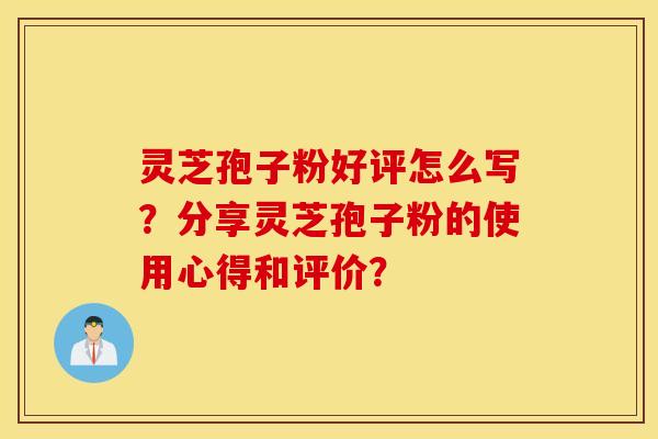 灵芝孢子粉好评怎么写？分享灵芝孢子粉的使用心得和评价？
