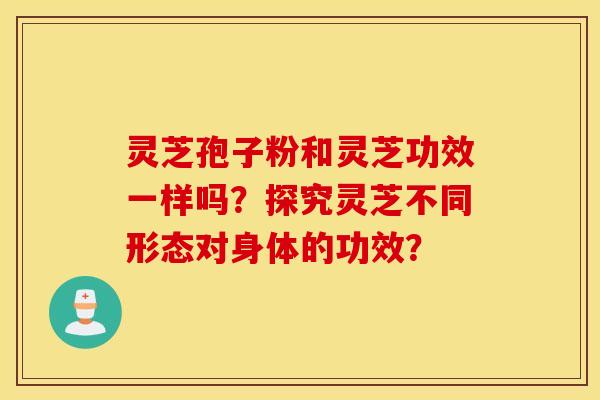灵芝孢子粉和灵芝功效一样吗？探究灵芝不同形态对身体的功效？