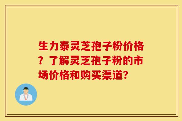 生力泰灵芝孢子粉价格？了解灵芝孢子粉的市场价格和购买渠道？