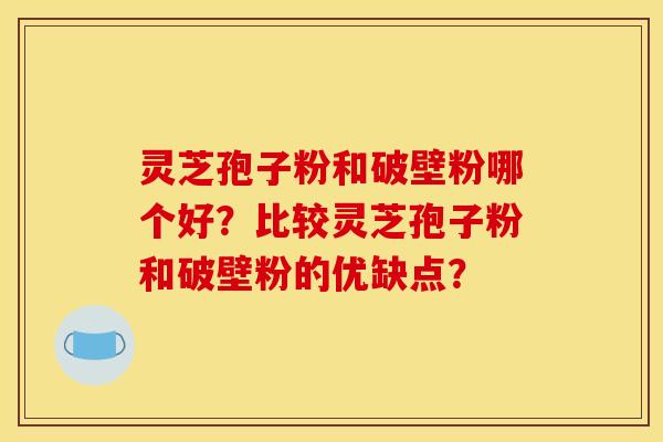 灵芝孢子粉和破壁粉哪个好？比较灵芝孢子粉和破壁粉的优缺点？