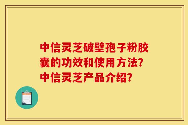 中信灵芝破壁孢子粉胶囊的功效和使用方法？中信灵芝产品介绍？