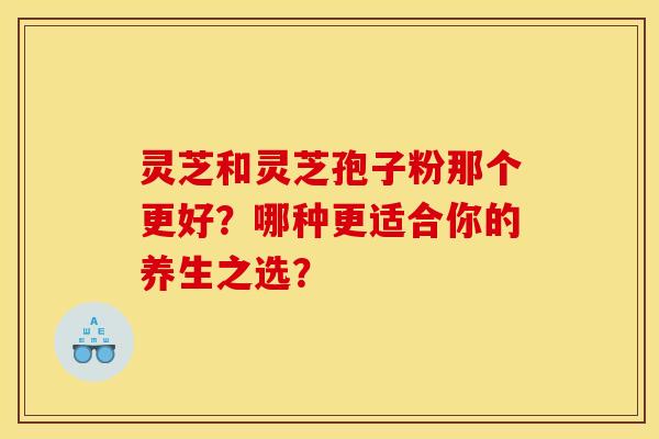灵芝和灵芝孢子粉那个更好？哪种更适合你的养生之选？