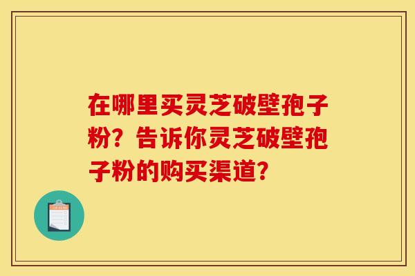 在哪里买灵芝破壁孢子粉？告诉你灵芝破壁孢子粉的购买渠道？
