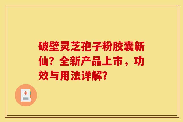 破壁灵芝孢子粉胶囊新仙？全新产品上市，功效与用法详解？