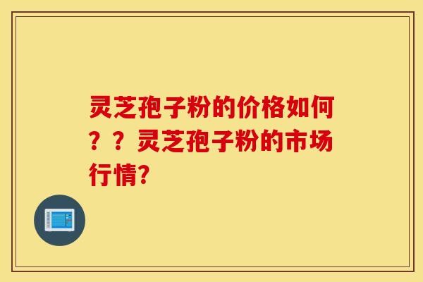 灵芝孢子粉的价格如何？？灵芝孢子粉的市场行情？