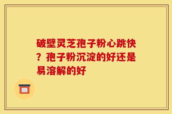 破壁灵芝孢子粉心跳快？孢子粉沉淀的好还是易溶解的好