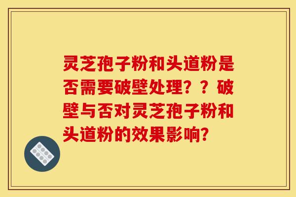 灵芝孢子粉和头道粉是否需要破壁处理？？破壁与否对灵芝孢子粉和头道粉的效果影响？