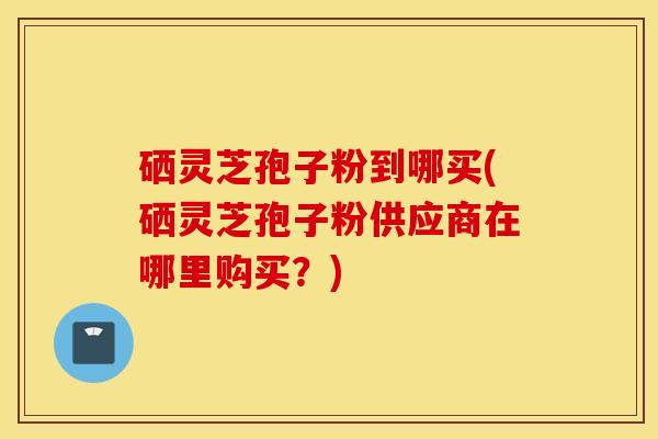 硒灵芝孢子粉到哪买(硒灵芝孢子粉供应商在哪里购买？)