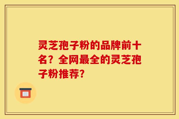 灵芝孢子粉的品牌前十名？全网最全的灵芝孢子粉推荐？
