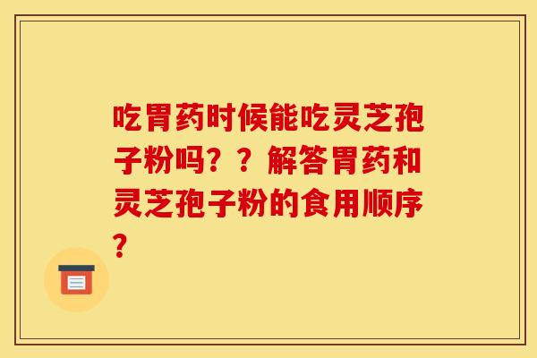 吃胃药时候能吃灵芝孢子粉吗？？解答胃药和灵芝孢子粉的食用顺序？
