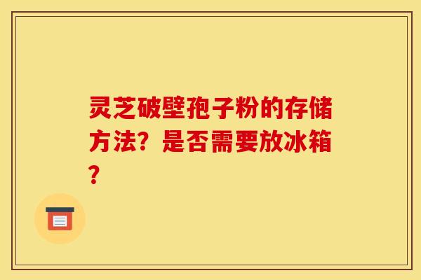 灵芝破壁孢子粉的存储方法？是否需要放冰箱？