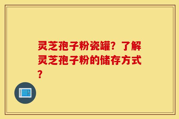 灵芝孢子粉瓷罐？了解灵芝孢子粉的储存方式？