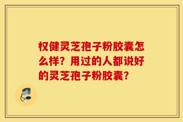 权健灵芝孢子粉胶囊怎么样？用过的人都说好的灵芝孢子粉胶囊？