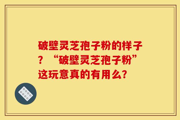 破壁灵芝孢子粉的样子？“破壁灵芝孢子粉”这玩意真的有用么？