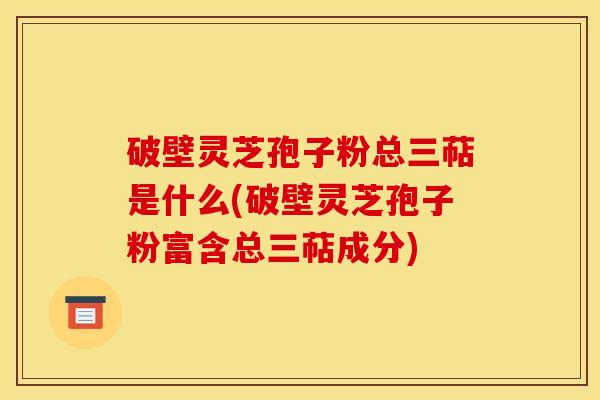 破壁灵芝孢子粉总三萜是什么(破壁灵芝孢子粉富含总三萜成分)