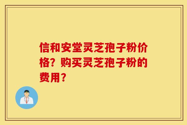 信和安堂灵芝孢子粉价格？购买灵芝孢子粉的费用？