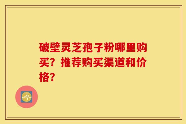 破壁灵芝孢子粉哪里购买？推荐购买渠道和价格？