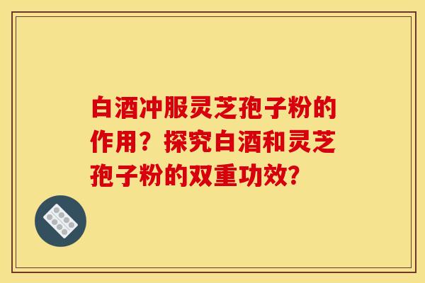 白酒冲服灵芝孢子粉的作用？探究白酒和灵芝孢子粉的双重功效？