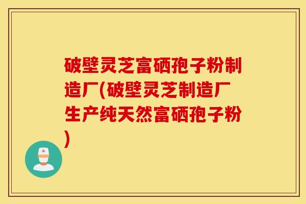 破壁灵芝富硒孢子粉制造厂(破壁灵芝制造厂生产纯天然富硒孢子粉)