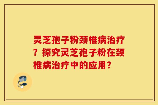 灵芝孢子粉颈椎病治疗？探究灵芝孢子粉在颈椎病治疗中的应用？