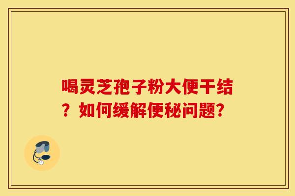 喝灵芝孢子粉大便干结？如何缓解便秘问题？
