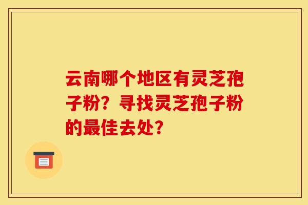 云南哪个地区有灵芝孢子粉？寻找灵芝孢子粉的最佳去处？