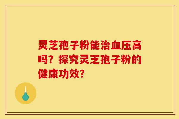 灵芝孢子粉能治血压高吗？探究灵芝孢子粉的健康功效？