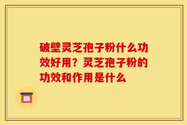 破壁灵芝孢子粉什么功效好用？灵芝孢子粉的功效和作用是什么