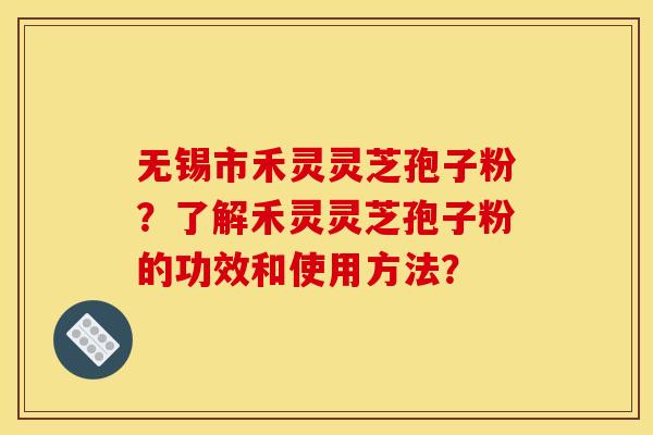 无锡市禾灵灵芝孢子粉？了解禾灵灵芝孢子粉的功效和使用方法？