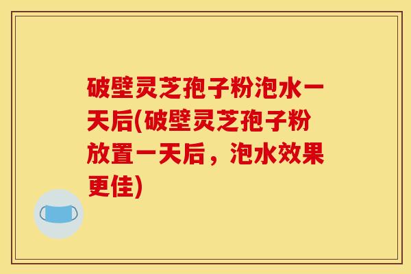 破壁灵芝孢子粉泡水一天后(破壁灵芝孢子粉放置一天后，泡水效果更佳)