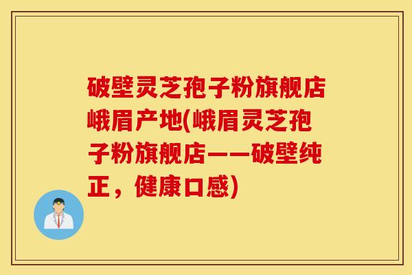 破壁灵芝孢子粉旗舰店峨眉产地(峨眉灵芝孢子粉旗舰店——破壁纯正，健康口感)