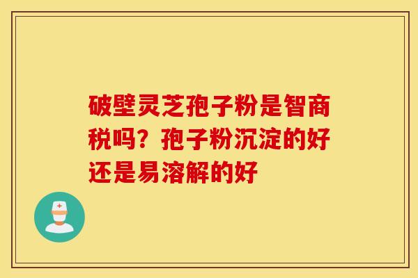 破壁灵芝孢子粉是智商税吗？孢子粉沉淀的好还是易溶解的好