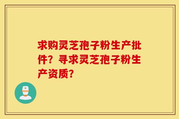 求购灵芝孢子粉生产批件？寻求灵芝孢子粉生产资质？