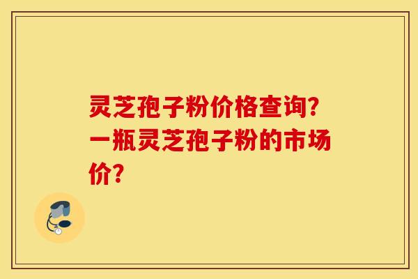 灵芝孢子粉价格查询？一瓶灵芝孢子粉的市场价？