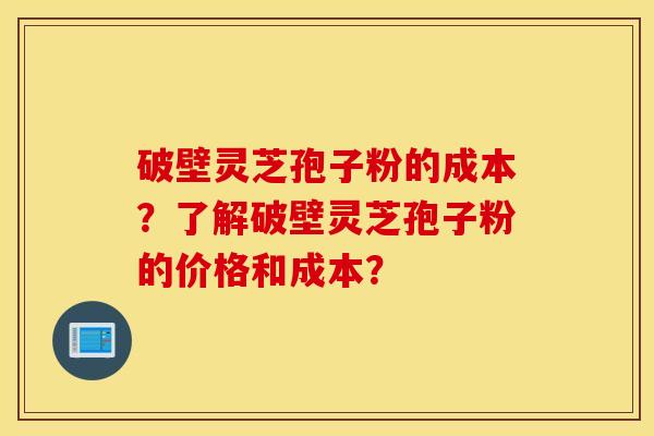 破壁灵芝孢子粉的成本？了解破壁灵芝孢子粉的价格和成本？