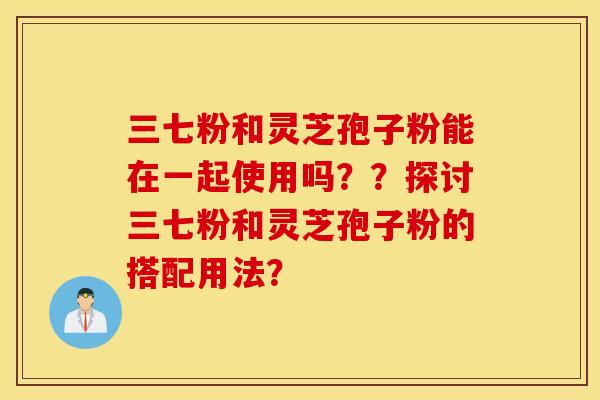 三七粉和灵芝孢子粉能在一起使用吗？？探讨三七粉和灵芝孢子粉的搭配用法？